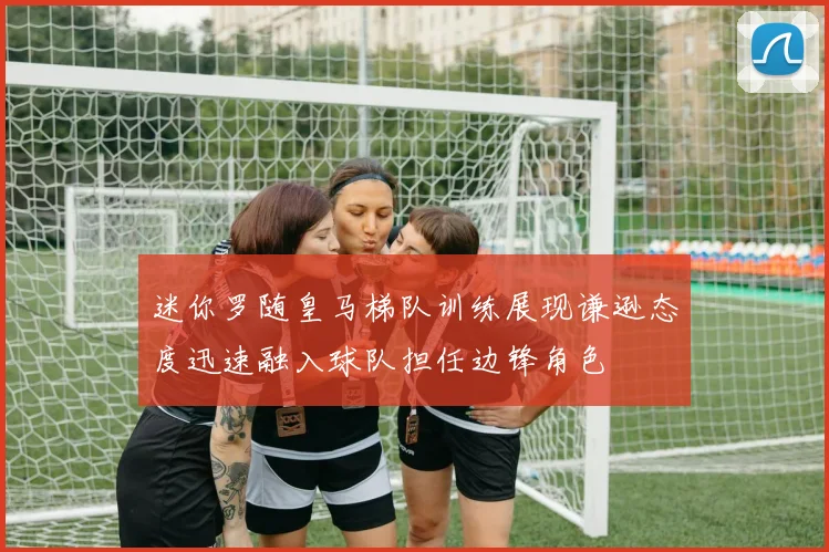 迷你罗随皇马梯队训练展现谦逊态度迅速融入球队担任边锋角色