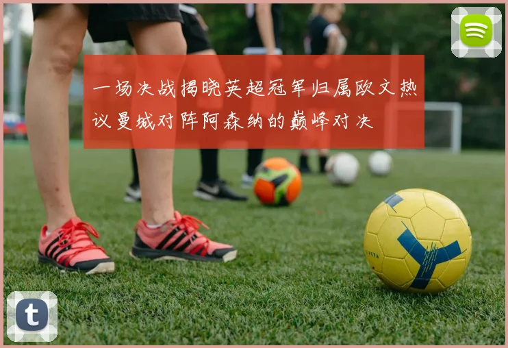 一场决战揭晓英超冠军归属欧文热议曼城对阵阿森纳的巅峰对决