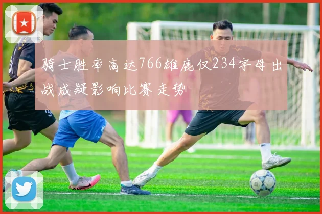 骑士胜率高达766雄鹿仅234字母出战成疑影响比赛走势