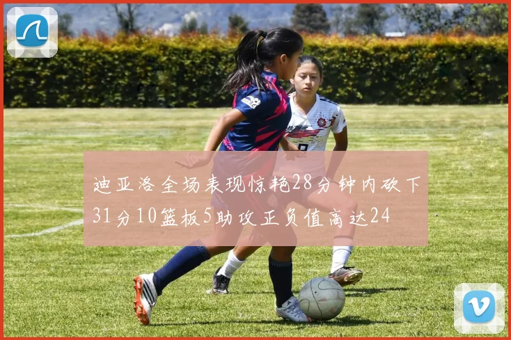 迪亚洛全场表现惊艳28分钟内砍下31分10篮板5助攻正负值高达24
