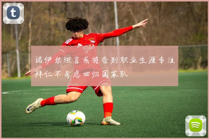 诺伊尔坦言或将告别职业生涯专注拜仁不考虑回归国家队