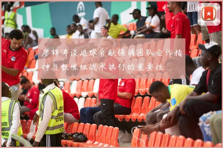廖锦涛谈进球贡献强调团队合作精神与教练组战术执行的重要性