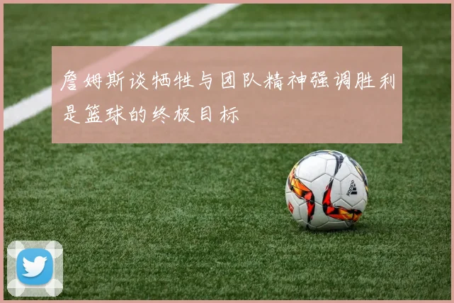 詹姆斯谈牺牲与团队精神强调胜利是篮球的终极目标