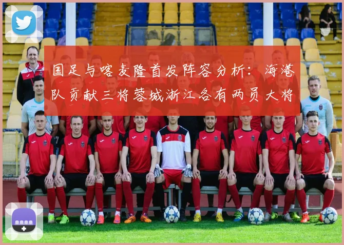 国足与喀麦隆首发阵容分析：海港队贡献三将蓉城浙江各有两员大将