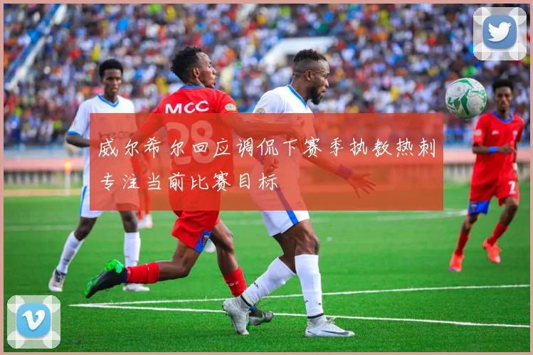 威尔希尔回应调侃下赛季执教热刺专注当前比赛目标