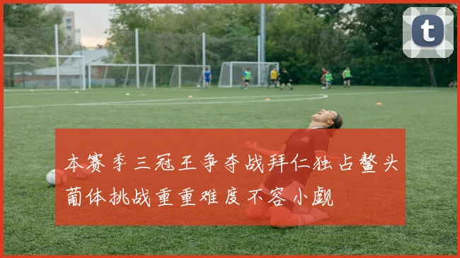 本赛季三冠王争夺战拜仁独占鳌头葡体挑战重重难度不容小觑