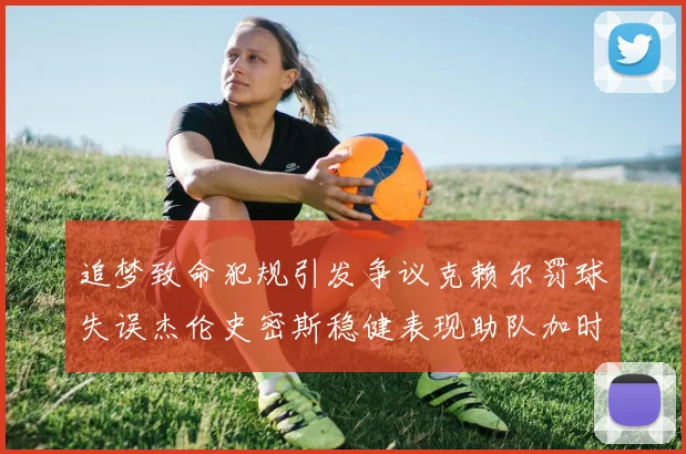 追梦致命犯规引发争议克赖尔罚球失误杰伦史密斯稳健表现助队加时逆袭