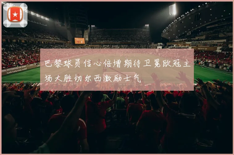 巴黎球员信心倍增期待卫冕欧冠主场大胜切尔西激励士气