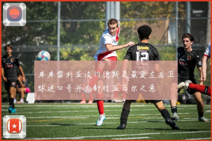 库库雷利亚谈门德斯是最爱左后卫球迷口号并无针对亚马尔之意