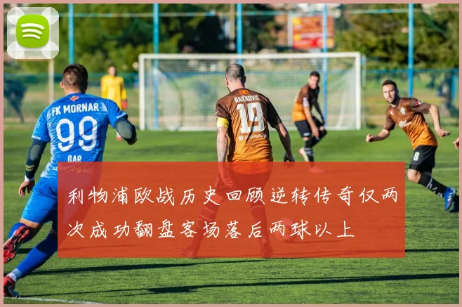 利物浦欧战历史回顾逆转传奇仅两次成功翻盘客场落后两球以上